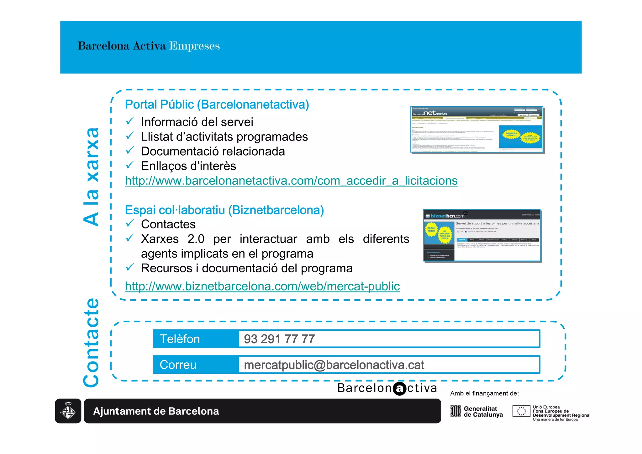 Barcelonanetactiva)
Portal Públic (Barcelonanetactiva)
   Informació del servei
   Llistat d’activitats programades
   Documentació relacionada
   Enllaços d’interès
http://www.barcelonanetactiva.com/com_accedir_a_licitacions

                     Biznetbarcelona)
Espai col·laboratiu (Biznetbarcelona)
   Contactes
   Xarxes 2.0 per interactuar amb els diferents
   agents implicats en el programa
   Recursos i documentació del programa
http://www.biznetbarcelona.com/web/mercat-public



      Telèfon        93 291 77 77

      Correu         mercatpublic@barcelonactiva.cat
 