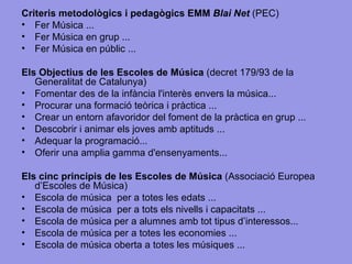Criteris metodològics i pedagògics EMM  Blai Net  (PEC) Fer Música ...  Fer Música en grup ... Fer Música en públic ... Els Objectius de les Escoles de Música  (decret 179/93 de la Generalitat de Catalunya)  Fomentar des de la infància l'interès envers la música...  Procurar una formació teòrica i pràctica ... Crear un entorn afavoridor del foment de la pràctica en grup ... Descobrir i animar els joves amb aptituds ... Adequar la programació... Oferir una amplia gamma d'ensenyaments...  Els cinc principis de les Escoles de Música  (Associació Europea d’Escoles de Música) Escola de música  per a totes les edats ... Escola de música  per a tots els nivells i capacitats ... Escola de música per a alumnes amb tot tipus d’interessos... Escola de música per a totes les economies ... Escola de música oberta a totes les músiques ... 