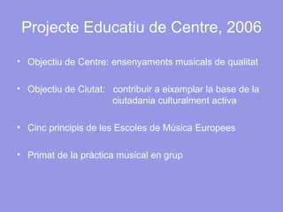 Projecte Educatiu de Centre, 2006 Objectiu de Centre: ensenyaments musicals de qualitat Objectiu de Ciutat:  contribuir a eixamplar la base de la    ciutadania culturalment activa Cinc principis de les Escoles de Música Europees Primat de la pràctica musical en grup 