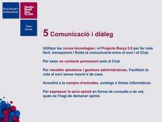 5  Comunicació i diàleg Utilitzar les  noves tecnologies  i el  Projecte Barça 2.0  per fer més fàcil, transparent i fluïda la comunicació entre el soci i el Club Per estar  en contacte permanent  amb el Club Per  resoldre qüestions i gestions administratives . Facilitem la vida al soci sense moure’s de casa Accedint a la  compra d’entrades , sorteigs o llistes informatives Per  expressar la seva opinió  en forma de consulta o de vot, quan se l’hagi de demanar opinió 