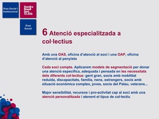 6  Atenció especialitzada a col·lectius Amb una  OAS , oficina d’atenció al soci i una  OAP , oficina d’atenció al penyista Cada soci compta . Aplicarem  models de segmentació  per donar una atenció específica, adequada i pensada en  les necessitats dels diferents col·lectius : gent gran, socis amb mobilitat reduïda, discapacitats, família, nens, estrangers, socis amb situació econòmica complex, joves, socis del Palau, veterans... Major sensibilitat, recursos i pro-activitat cap al soci amb una  atenció personalitzada  i atenent el tipus de col·lectiu 