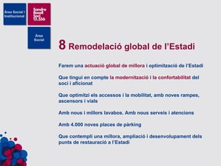 8  Remodelació global de l’Estadi Farem una  actuació global de millora  i optimització de l’Estadi Que tingui en compte  la modernització  i  la confortabilitat  del soci i aficionat Que optimitzi els accessos i la mobilitat, amb noves rampes, ascensors i vials Amb nous i millors lavabos. Amb nous serveis i atencions Amb 4.000 noves places de pàrking Que contempli una millora, ampliació i desenvolupament dels punts de restauració a l’Estadi 