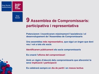 9  Assemblea de Compromissaris: participativa i representativa Potenciarem i incentivarem màximament l’assistència i el desenvolupament de l’Assemblea de Compromissaris Una assemblea  més representativa , que sigui un òrgan que doni veu i vot a tots els socis Identificarem públicament  els socis compromissaris Es crearà l’ oficina   del compromissari Amb un règim d’elecció dels compromissaris que afavoreixi la seva  implicació i participació Es celebrarà sempre en  dia de partit  i en  mesos lectius   