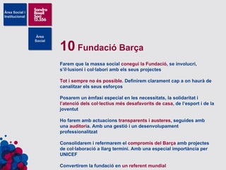 10  Fundació Barça Farem que la massa social  conegui la Fundació , se involucri, s’il·lusioni i col·labori amb els seus projectes Tot i sempre no és possible . Definirem clarament cap a on haurà de canalitzar els seus esforços Posarem un èmfasi especial en les necessitats, la solidaritat i  l’atenció dels col·lectius més desafavorits de casa , de l’esport i de la joventut Ho farem amb actuacions  transparents i austeres , seguides amb una  auditori a. Amb una gestió i un desenvolupament professionalitzat Consolidarem i refermarem el  compromís del Barça  amb projectes de col·laboració a llarg termini. Amb una especial importància per UNICEF Convertirem la fundació en  un referent mundial 