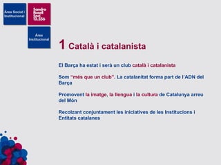 1  Català i catalanista El Barça ha estat i serà un club  català i catalanista Som  “més que un club”.  La catalanitat forma part de l’ADN del Barça Promovent  la imatge ,  la llengua  i  la cultura  de Catalunya arreu del Món Recolzant conjuntament les iniciatives de les Institucions i Entitats catalanes 