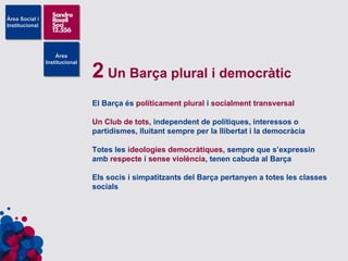 2  Un Barça plural i democràtic El Barça és  políticament plural  i  socialment transversal Un Club de tots , independent de polítiques, interessos o partidismes, lluitant sempre per la llibertat i la democràcia Totes les  ideologies democràtiques , sempre que s’expressin amb  respecte  i  sense violència , tenen cabuda al Barça Els socis i simpatitzants del Barça pertanyen a totes les classes socials 