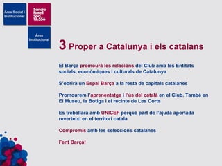 3  Proper a Catalunya i els catalans El Barça  promourà les relacions  del Club amb les Entitats socials, econòmiques i culturals de Catalunya S’obrirà un  Espai Barça  a la resta de capitals catalanes Promourem l’ aprenentatge  i  l’ús del català  en el Club. També en El Museu, la Botiga i el recinte de Les Corts Es treballarà amb  UNICEF  perquè part de l’ajuda aportada reverteixi en el territori català Compromís  amb les seleccions catalanes Fent Barça! 