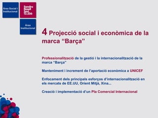 4  Projecció social i econòmica de la marca “Barça” Professionalització  de la gestió i la internacionalització de la marca “Barça” Manteniment i increment de l’aportació econòmica a  UNICEF Enfocament dels principals esforços d’internacionalització en els mercats de EE.UU, Orient Mitjà, Xina... Creació i implementació d’un  Pla Comercial Internacional 