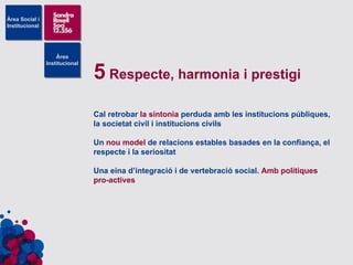 5  Respecte, harmonia i prestigi Cal retrobar  la sintonia  perduda amb les institucions públiques, la societat civil i institucions civils Un  nou model  de relacions estables basades en la confiança, el respecte i la seriositat Una eina d’integració i de vertebració social.  Amb polítiques pro-actives  
