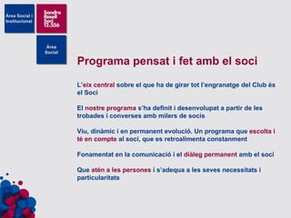 Programa pensat i fet amb el soci L’ eix central  sobre el que ha de girar tot l’engranatge del Club és el Soci El  nostre programa  s’ha definit i desenvolupat a partir de les trobades i converses amb milers de socis Viu, dinàmic i en permanent evolució. Un programa que  escolta i té en compte  al soci, que es retroalimenta constanment Fonamentat en la comunicació i el  diàleg permanent  amb el soci Que  atén a les persones  i s’adequa a les seves necessitats i particularitats 