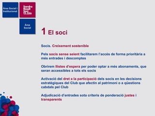 1  El soci Socis.  Creixement sostenible Pels  socis sense seient  facilitarem l’accés de forma prioritària a més entrades i descomptes Obrirem  llistes d’espera  per poder optar a més abonaments, que seran accessibles a tots els socis Activació del  dret a la participació  dels socis en les decisions estratègiques del Club que afectin al patrimoni o a qüestions cabdals pel Club Adjudicació d’entrades sota criteris de ponderació  justes  i  transparents 