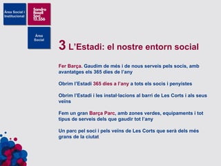 3  L’Estadi: el nostre entorn social Fer Barça . Gaudim de més i de nous serveis pels socis, amb avantatges els 365 dies de l’any Obrim l’Estadi  365 dies a l’any  a tots els socis i penyistes Obrim l’Estadi i les instal·lacions al barri de Les Corts i als seus veïns Fem un gran  Barça Parc , amb zones verdes, equipaments i tot tipus de serveis dels que gaudir tot l’any Un parc pel soci i pels veïns de Les Corts que serà dels més grans de la ciutat 