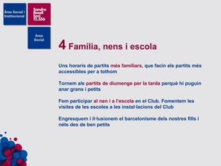 4  Família, nens i escola Uns horaris de partits  més familiars , que facin els partits més accessibles per a tothom Tornem als  partits de diumenge per la tarda  perquè hi puguin anar grans i petits Fem participar  al nen i a l’escola  en el Club. Fomentem les visites de les escoles a les instal·lacions del Club Engresquem i il·lusionem el barcelonisme dels nostres fills i néts des de ben petits 