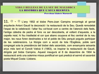 VIDA I BELLESA DE LA SEU DE MALLORCA 
LA HISTÒRIA QUE L'AUCA RECONTA 
Pere-Joan Llabrés Martorell 
1111.. □ -- □ LL’’aannyy 1199022 eell bbiissbbee PPeerree--JJooaann CCaammppiinnss eennccaarrrreeggàà aall ggeenniiaall 
aarrqquuiitteeccttee AAnnttoonnii GGaauuddíí llaa ddeeccoorraacciióó ii llaa rreessttaauurraacciióó ddee llaa SSeeuu.. QQuueeddàà rreemmooddeellaatt 
ll’’eessppaaii ddee llaa cceelleebbrraacciióó:: ll’’aallttaarr ffoouu ccooll·llooccaatt ccoomm aa cceennttrree ddee ll’’aatteenncciióó ddeellss ffeeeellss,, 
ll’’aannttiiggaa ccààtteeddrraa ddee ppeeddrraa aall ffoonnss vvaa sseerr ddeessccoobbeerrttaa,, aall vvoollttaanntt dd’’aaqquueessttaa,, aa llaa 
ccaappeellllaa rreeiiaall,, hhii ffoouu ttrraassllllaaddaatt eell ccoorr qquuee aabbaannss ooccuuppaavvaa eell lllloocc cceennttrraall ddee llaa nnaauu 
mmaajjoorr,, lleess nnaauuss ffoorreenn ddeessttiinnaaddeess aa ttoott eell ppoobbllee ddee DDééuu ppeerrqquuèè ppoogguuééss ppaarrttiicciippaarr 
ddee lleess cceelleebbrraacciioonnss.. LLaa lliittúúrrggiiaa ccoomm aa aacccciióó ddee ttoottaa ll’’EEssggllééssiiaa,, ppoobbllee ssaanntt 
ccoonnggrreeggaatt ssoottaa llaa pprreessiiddèènncciiaa ddeell bbiissbbeeii ddeellss ssaacceerrddoottss,, ccoomm eennsseennyyaarriiaa sseeiixxaannttaa 
aannyyss mmééss ttaarrdd eell CCoonncciillii VVaattiiccàà IIII ((11996633)),, vvaa iinnssppiirraarr llaa rreessttaauurraacciióó ddee GGaauuddíí,, 
ddiirriiggiiddaa ppeell bbiissbbee CCaammppiinnss.. AAqquueesstt iinnaauugguurràà eell 88 ddee ddeesseemmbbrree ddee 1199044 llaa 
rreessttaauurraacciióó aammbb uunnaa ssoolleemmnnee mmiissssaa ppoonnttiiffiiccaall eenn qquuèè pprreeddiiccàà eell sseerrmmóó eell ssaacceerrddoott 
ppooeettaa MMiiqquueell CCoossttaa ii LLlloobbeerraa.. 
 
