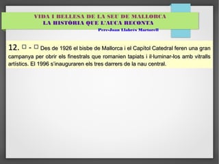 VIDA I BELLESA DE LA SEU DE MALLORCA 
LA HISTÒRIA QUE L'AUCA RECONTA 
Pere-Joan Llabrés Martorell 
1122.. □ -- □ DDeess ddee 11992266 eell bbiissbbee ddee MMaalllloorrccaa ii eell CCaappííttooll CCaatteeddrraall ffeerreenn uunnaa ggrraann 
ccaammppaannyyaa ppeerr oobbrriirr eellss ffiinneessttrraallss qquuee rroommaanniieenn ttaappiiaattss ii iill·lluummiinnaarr--llooss aammbb vviittrraallllss 
aarrttííssttiiccss.. EEll 11999966 ss’’iinnaauugguurraarreenn eellss ttrreess ddaarrrreerrss ddee llaa nnaauu cceennttrraall.. 
 