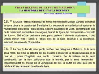 VIDA I BELLESA DE LA SEU DE MALLORCA 
LA HISTÒRIA QUE L'AUCA RECONTA 
Pere-Joan Llabrés Martorell 
1133.. □ EEll 220022 ll’’aarrttiissttaa mmaalllloorrqquuíí ddee ffaammaa iinntteerrnnaacciioonnaall MMiiqquueell Baarrcceellóó ccoommeennççàà 
llaa sseevvaa oobbrraa aa llaa ccaappeellllaa ddeell SSaannttííssssiimm.. LLaa ddeeccoorraacciióó eenn cceerrààmmiiccaa ss’’iinnssppiirraa eenn llaa 
mmuullttiipplliiccaacciióó ddeellss ppaannss ii ddeellss ppeeiixxooss,, sseeggoonnss ll’’eevvaannggeellii ddee JJooaann,, ccoonntteemmppllaaddaa ddeess 
ddee llaa cceelleebbrraacciióó eeuuccaarrííssttiiccaa.. UUnn ssaaggrraarrii ddaauurraatt,, llaa ffiigguurraa ddeell RReessssuusscciittaatt ——rreessvveessttiitt 
ddee lllluumm——,, 3300 mm22ddee cceerrààmmiiccaa aammbb ppaannss,, ppeeiixxooss ii aalliimmeennttss aabbaallqquueennaa,, ii cciinncc 
vviittrraallllss ddoonneenn vviiddaa ii sseennttiitt aa ll’’aabbssiiss ddrreett ddee llaa SSeeuu,, ddeessttiinnaatt aa llaa cceelleebbrraacciióó,, 
aaddoorraacciióó ii rreesseerrvvaa ddee ll’’EEuuccaarriissttiiaa.. 
1144.. □ LLaa SSeeuu ééss llllaarr ddee ttoott eell ppoobbllee ddee DDééuu qquuee ppeelleeggrriinnaa aa MMaalllloorrccaa,, ééss llaa sseevvaa 
ccaassaa mmaarree,, oonn hhii hhaa llaa ccààtteeddrraa ddeell qquuii ééss ppaarree ii ppaassttoorr ddee llaa nnoossttrraa EEssggllééssiiaa eenn llaa 
qquuaall vviiuu ii aaccttuuaa ll’’EEssggllééssiiaa uunnaa,, ssaannttaa ii ccaattòòlliiccaa.. PPeerr llaa bbeelllleessaa ddee llaa sseevvaa 
ccoonnssttrruucccciióó,, ppeerr llaa lllluumm ppoollííccrroommaa qquuee llaa iinnuunnddaa,, ppeerr llaa sseevvaa iimmmmeennssiittaatt ii 
pprrooppoorrcciioonnaalliittaatt ééss iimmaattggee ddee llaa JJeerruussaalleemm ddeell cceell,, llaa cciiuuttaatt ddee DDééuu qquuee,, ppeerr llaa 
cceelleebbrraacciióó ssaaccrraammeennttaall,, ddaavvaallllaa aa llaa tteerrrraa.. 
 