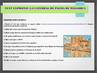 TEXT EXPOSITIU: LA CATEDRAL DE PALMA DE MALLORCA 
COMPRENSIÓ ESCRITA: 
- Llegeix el text que trobaràs en aquest enllaç http://www.masmallorca.cat/cultura-cat/la-catedral-de-palma.html#axzz3IbPaLoYQ i després 
contesta les preguntes següents: 
1. Quin altre nom rep la Catedral de Palma? 
2. Quan temps durà la construcció d'aquest edifici tan emblemàtic? 
3. De quines poblacions era el marès amb el qual es contruí la Catedral? 
4. Què ocorregué a 1931? 
5. Com és la planta de la Seu? I les capelles? 
6. En què s'assemblen la Seu i l'Església parroquial de Sant Miquel de Llucmajor? 
7. Quants metres quadrats té l'interior de la Seu?l 
8. Què és el que, en el 2002, s'instal·là en un dels absis laterals? 
9. Què és la rosassa? 
10. Què és el que es pot observar a l'interior de la Catedral dues vegades a l'any? 
 