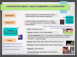 LITERATURA ORAL – TEXT NARRATIU: LA LLEGENDA 
DEFINICIÓ 
FINALITAT 
TIPUS 
- Narració popular oral o escrita d'aparença més o 
menys històrica i amb elements imaginatius. 
- Conèixer l'entorn més immediat (edificis, places, 
carrers, escultures, pintures...) a través, a vegades, 
de fets històrics. 
- Terra: muntanyes, cims... 
- Roques: precipicis, avencs,penyasegats... 
- Coves i possessions: llocs on s'hi guardaven els aliments, habitatge de la 
gent que vivia fora de la llei, espai on s'hi guardaven tresors en època 
de guerra... / cases de pagès. 
- Estanys: aigua dolça, genis d'aigua amb aparença de dona. 
- Marineres: ciutats desaparegudes, sirenes, dones d'aigua... 
- Religioses: vida dels sants. 
- Figures històriques: personatges o actes històrics. 
Llegenda 
La Seu: 
- Història 
- Campanar 
Llegenda 
Carrer de la Portella 
- El drac de na Coca 
http://esdracdenacoca.balearweb.net/post/93967 
http://caputxetamulticolor.com/el-drac-de-na-coca/ 
http://www.carrutxa.cat/drac/llegendes.html 
http://balearsculturaltour.net/itinerario.php?cod=30&id1=68&id=5&idioma=ca 
http://www.mallorcaweb.net/pedroarcos/moltper/seu.htm 
http://blocs.gracianet.cat/lelefant_trompeta/2011/04/11/els-origens-de-el-drac-de-na-coca/ 
 