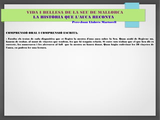 VIDA I BELLESA DE LA SEU DE MALLORCA 
LA HISTÒRIA QUE L'AUCA RECONTA 
Pere-Joan Llabrés Martorell 
COMPRENSIÓ ORAL I COMPRENSIÓ ESCRITA: 
- Escolta els textos de cada diapositiva que et llegirà la mestra d'una auca sobre la Seu. Quan acabi de llegir-ne un, 
hauràs de trobar, al munt de vinyetes que tendràs, les que hi tenguin relació. Si entre tots trobau que el que heu dit és 
correcte, les numerareu i les aferrareu al full que la mestra us haurà donat. Quan hàgiu endevinat les 28 vinyetes de 
l'auca, en podreu fer una lectura. 
 
