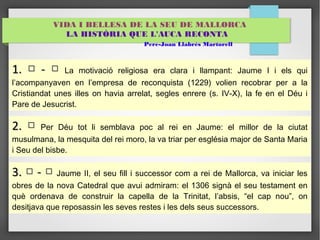 VIDA I BELLESA DE LA SEU DE MALLORCA 
LA HISTÒRIA QUE L'AUCA RECONTA 
Pere-Joan Llabrés Martorell 
11.. □ -- □ La motivació religiosa era clara i llampant: Jaume I i els qui 
l’acompanyaven en l’empresa de reconquista (1229) volien recobrar per a la 
Cristiandat unes illes on havia arrelat, segles enrere (s. IV-X), la fe en el Déu i 
Pare de Jesucrist. 
22.. □ Per Déu tot li semblava poc al rei en Jaume: el millor de la ciutat 
musulmana, la mesquita del rei moro, la va triar per església major de Santa Maria 
i Seu del bisbe. 
33.. □ -- □ Jaume II, el seu fill i successor com a rei de Mallorca, va iniciar les 
obres de la nova Catedral que avui admiram: el 1306 signà el seu testament en 
què ordenava de construir la capella de la Trinitat, l’absis, “el cap nou”, on 
desitjava que reposassin les seves restes i les dels seus successors. 
 