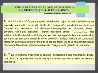 VIDA I BELLESA DE LA SEU DE MALLORCA 
LA HISTÒRIA QUE L'AUCA RECONTA 
Pere-Joan Llabrés Martorell 
44.. □ -- □ -- □ -- □ Quan la capella reial (l’absis major i actual presbiteri) va ser 
acabada, es mudà i eixamplà el pla de construcció i es decidí construir una 
Catedral amb tres naus: molt elevades i sostingudes per columnes primes i 
esveltes. Així s’anà construint —durant tres-cents anys!— l’arca espiritual més 
sublim de la Cristiandat: edifici singular perquè cap espai de l’època medieval és 
sostingut per tan poca pedra! El canvi ambiciós i arriscat del pla de construcció 
produí un desnivell entre les voltes de la capella reial i les de la nau central: quedà 
oberta una fantàstica i grandiosa claraboia, l’ull gòtic més gran de la Cristiandat. 
55.. □ La fe cristiana empengué el coratge i l’entusiasme dels mallorquins: produí 
una obra d’art que és l’admiració dels qui la tenim per nostra i dels qui vénen a 
admirar-la. 
 