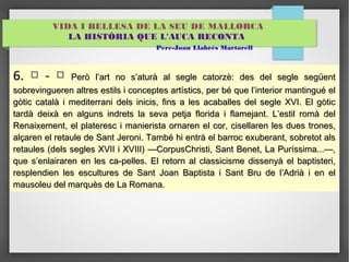 VIDA I BELLESA DE LA SEU DE MALLORCA 
LA HISTÒRIA QUE L'AUCA RECONTA 
Pere-Joan Llabrés Martorell 
66.. □ -- □ PPeerròò ll’’aarrtt nnoo ss’’aattuurràà aall sseeggllee ccaattoorrzzèè:: ddeess ddeell sseeggllee sseeggüüeenntt 
ssoobbrreevviinngguueerreenn aallttrreess eessttiillss ii ccoonncceepptteess aarrttííssttiiccss,, ppeerr bbéé qquuee ll’’iinntteerriioorr mmaannttiinngguuéé eell 
ggòòttiicc ccaattaallàà ii mmeeddiitteerrrraannii ddeellss iinniicciiss,, ffiinnss aa lleess aaccaabbaalllleess ddeell sseeggllee XXVVII.. EEll ggòòttiicc 
ttaarrddàà ddeeiixxàà eenn aallgguunnss iinnddrreettss llaa sseevvaa ppeettjjaa fflloorriiddaa ii ffllaammeejjaanntt.. LL’’eessttiill rroommàà ddeell 
RReennaaiixxeemmeenntt,, eell ppllaatteerreesscc ii mmaanniieerriissttaa oorrnnaarreenn eell ccoorr,, cciisseellllaarreenn lleess dduueess ttrroonneess,, 
aallççaarreenn eell rreettaauullee ddee SSaanntt JJeerroonnii.. TTaammbbéé hhii eennttrràà eell bbaarrrroocc eexxuubbeerraanntt,, ssoobbrreettoott aallss 
rreettaauulleess ((ddeellss sseegglleess XXVVIIII ii XXVVIIIIII)) ——CCoorrppuussCChhrriissttii,, SSaanntt BBeenneett,, LLaa PPuurrííssssiimmaa......——,, 
qquuee ss’’eennllaaiirraarreenn eenn lleess ccaa--ppeelllleess.. EEll rreettoorrnn aall ccllaassssiicciissmmee ddiisssseennyyàà eell bbaappttiisstteerrii,, 
rreesspplleennddiieenn lleess eessccuullttuurreess ddee SSaanntt JJooaann BBaappttiissttaa ii SSaanntt BBrruu ddee ll’’AAddrriiàà ii eenn eell 
mmaauussoolleeuu ddeell mmaarrqquuèèss ddee LLaa RRoommaannaa.. 
 