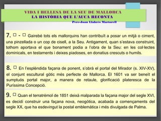 VIDA I BELLESA DE LA SEU DE MALLORCA 
LA HISTÒRIA QUE L'AUCA RECONTA 
Pere-Joan Llabrés Martorell 
77.. □ -- □ Gairebé tots els mallorquins han contribuït a posar un mitjà o ciment, 
una pinzellada o un cop de cisell, a la Seu. Antigament, quan s’estava construint, 
tothom aportava el que bonament podia a l’obra de la Seu: en les col·lectes 
dominicals, en testaments i deixes piadoses, en donatius crescuts o humils. 
88.. □ En l’esplèndida façana de ponent, s’obrà el portal del Mirador (s. XIV-XV), 
el conjunt escultural gòtic més perfecte de Mallorca. El 1601 va ser beneït el 
sumptuós portal major, a manera de retaule, glorificació plateresca de la 
Puríssima Concepció. 
99.. □ Quan el terratrèmol de 1851 deixà malparada la façana major del segle XVI, 
es decidí construir una façana nova, neogòtica, acabada a començaments del 
segle XX, que ha esdevingut la postal emblemàtica i més divulgada de Palma. 
 