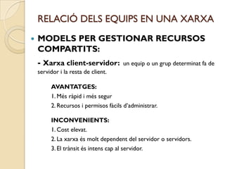 RELACIÓ DELS EQUIPS EN UNA XARXA
   MODELS PER GESTIONAR RECURSOS
    COMPARTITS:
    - Xarxa client-servidor:          un equip o un grup determinat fa de
    servidor i la resta de client.

         AVANTATGES:
         1. Més ràpid i més segur
         2. Recursos i permisos fàcils d’administrar.

         INCONVENIENTS:
         1. Cost elevat.
         2. La xarxa és molt dependent del servidor o servidors.
         3. El trànsit és intens cap al servidor.
 