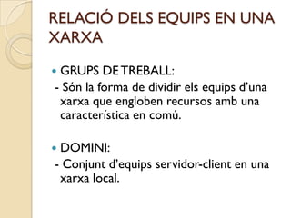 RELACIÓ DELS EQUIPS EN UNA
XARXA

GRUPS DE TREBALL:
- Són la forma de dividir els equips d’una
 xarxa que engloben recursos amb una
 característica en comú.

DOMINI:
- Conjunt d’equips servidor-client en una
 xarxa local.
 