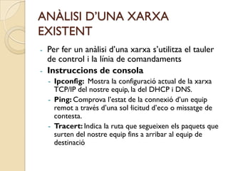 ANÀLISI D’UNA XARXA
EXISTENT
- Per fer un anàlisi d’una xarxa s’utilitza el tauler
  de control i la línia de comandaments
- Instruccions de consola
    - Ipconfig: Mostra la configuració actual de la xarxa
      TCP/IP del nostre equip, la del DHCP i DNS.
    - Ping: Comprova l’estat de la connexió d’un equip
      remot a través d’una sol·licitud d’eco o missatge de
      contesta.
    - Tracert: Indica la ruta que segueixen els paquets que
      surten del nostre equip fins a arribar al equip de
      destinació
 