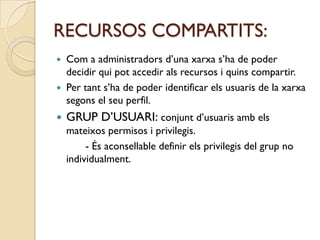 RECURSOS COMPARTITS:
 Com a administradors d’una xarxa s’ha de poder
  decidir qui pot accedir als recursos i quins compartir.
 Per tant s’ha de poder identificar els usuaris de la xarxa
  segons el seu perfil.
   GRUP D’USUARI: conjunt d’usuaris amb els
    mateixos permisos i privilegis.
         - És aconsellable definir els privilegis del grup no
    individualment.
 