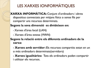 LES XARXES IONFORMÀTIQUES
XARXA INFORMÀTICA: Conjunt d’ordinadors i altres
  dispositius connectats per mitjans físics o sense fils per
  compartir uns recursos determinats.
Segons la seva dimensió es divideixen en:
  - Xarxes d’àrea local (LAN)
  - Xarxes d’àrea estesa (WAN)
Segons la relació entre els diferents ordinadors de la
  xarxa:
  - Xarxes amb servidor: Els recursos compartits estan en un
  o més ordinadors determinats(servidors)
  - Xarxes igualitàries: Tots els ordinadors poden compartir
  i utilitzar els recursos.
 