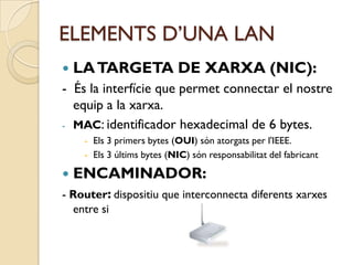 ELEMENTS D’UNA LAN
   LA TARGETA DE XARXA (NIC):
- És la interfície que permet connectar el nostre
  equip a la xarxa.
- MAC: identificador hexadecimal de 6 bytes.
     - Els 3 primers bytes (OUI) són atorgats per l'IEEE.
     - Els 3 últims bytes (NIC) són responsabilitat del fabricant

   ENCAMINADOR:
- Router: dispositiu que interconnecta diferents xarxes
  entre si
 