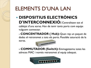 ELEMENTS D’UNA LAN
   DISPOSITIUS ELECTRÒNICS
    D'INTERCONNEXIÓ: Centralitzen tot el
    cablejat d’una xarxa. Han de tenir tants ports com equips
    vulguem connectar.
    - CONCENTRADOR ( Hub): Quan rep un paquet de
    dades el retransmet a tots els ports. Possible saturació de la
    xarxa.


    - COMMUTADOR (Switch): Emmagatzema totes les
    adreces MAC i només retransmet al equip adequat.
 
