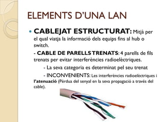 ELEMENTS D’UNA LAN
   CABLEJAT ESTRUCTURAT: Mitjà per
    el qual viatja la informació dels equips fins al hub o
    switch.
    - CABLE DE PARELLS TRENATS: 4 parells de fils
    trenats per evitar interferències radioelèctriques.
         - La seva categoria es determinat pel seu trenat
         - INCONVENIENTS: Les interferències radioelèctriques i
    l’atenuació (Pèrdua del senyal en la seva propagació a través del
    cable).
 