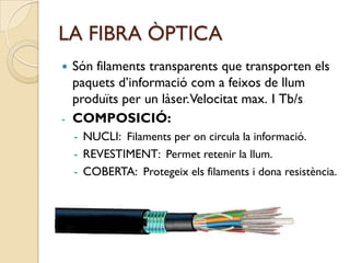 LA FIBRA ÒPTICA
 Són filaments transparents que transporten els
  paquets d’informació com a feixos de llum
  produïts per un làser.Velocitat max. 1 Tb/s
- COMPOSICIÓ:
    - NUCLI: Filaments per on circula la informació.
    - REVESTIMENT: Permet retenir la llum.
    - COBERTA: Protegeix els filaments i dona resistència.
 