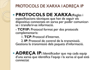 PROTOCOLS DE XARXA I ADREÇA IP

 PROTOCOLS              DE XARXA:Regles i
 especificacions tècniques que han de seguir els
 dispositius connectats en xarxa per poder comunicar-
 se i transferir-se informació.
 - TCP/IP: Protocol format per dos protocols
 complementaris:
      1. TCP: Protocol d’Internet.
      2. IP: Protocol de control de la transmissió.
 Gestiona la transmissió dels paquets d’informació.

 ADREÇA         IP: Identificador que rep cada equip
 d’una xarxa que identifica l’equip i la xarxa al qual està
 connectat
 