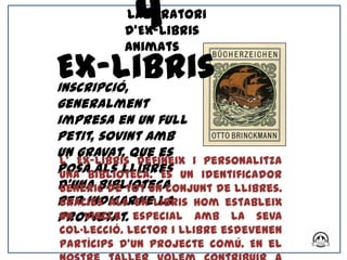 4
           Laboratori
           d’Ex-libris
           Animats

Ex-libris
Inscripció,
generalment
impresa en un full
petit, sovint amb
un gravat, que es
 L' Ex-libris defineix i personalitza
posabiblioteca. És un identificador
 una als llibres
d’una biblioteca
 genèric de tot un conjunt de llibres.
per indicarex-libris hom estableix
 Gràcies als -ne la
propietat. especial amb la seva
 un vincle
col·lecció. Lector i llibre esdevenen
partícips d’un projecte comú. En el
 