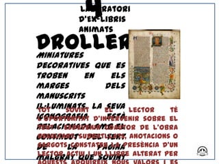 4
           Laboratori
           d’Ex-libris
           Animats

Drolleries
Miniatures
decoratives que es
troben       en     els
marges            dels
manuscrits
il·luminats. La el
 Tot    sovint    seva lector      té
iconografia d’intervenir sobre el
 l’oportunitat    està
relacionada amb el
 text i esdevenir coautor de l’obra
contingut Subratllats, anotacions o
 resultant. del text
 gargotsla
de        constaten la presència d’un
                pàgina
malgrat queun llibre alterat per
 lector actiu i
                sovint
 