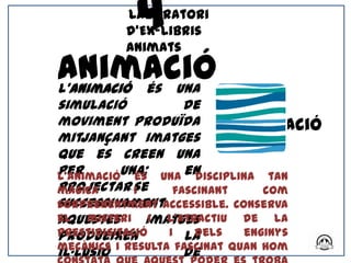 4
          Laboratori
          d’Ex-libris
          Animats

Animació
L'animació és una
simulació            de
moviment produïda              Animació
mitjançant imatges
que es creen una
per
L’animacióuna; una en
             és        disciplina tan
projectar-se
màgica       i     fascinant       com
successivament
sorprenentment accessible. Conserva
el misteri imatges
aquestes        i l’atractiu de la
prestidigitació
produeixen        i la dels     enginys
mecànics i resulta fascinat quan hom
il·lusió             de
 