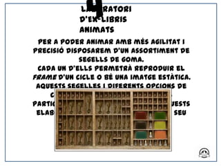 4
            Laboratori
            d’Ex-libris
            Animats
 Per a poder animar amb més agilitat i
precisió disposarem d’un assortiment de
            segells de goma.
 Cada un d’ells permetrà reproduir el
frame d’un cicle o bé una imatge estàtica.
 Aquests segelles i diferents opcions de
    color serà el que oferirem als
participants per a que a partir d’aquests
 elaborin la història a animar en el seu
                 llibre.
 