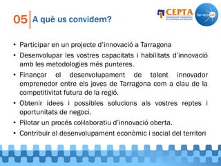 A què us convidem?05
• Participar en un projecte d’innovació a Tarragona
• Desenvolupar les vostres capacitats i habilitats d’innovació
amb les metodologies més punteres.
• Finançar el desenvolupament de talent innovador
emprenedor entre els joves de Tarragona com a clau de la
competitivitat futura de la regió.
• Obtenir idees i possibles solucions als vostres reptes i
oportunitats de negoci.
• Pilotar un procés col·laboratiu d’innovació oberta.
• Contribuir al desenvolupament econòmic i social del territori
 