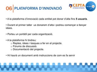 PLATAFORMA D’INNOVACIÓ06
• A la plataforma d’innovació cada entitat pot donar d’alta fins 5 usuaris.
• Durant el primer taller us donarem d’alta i podreu començar a llançar
idees.
• Porteu un portàtil per cada organització.
• A la plataforma hi tindreu:
o Reptes, idees i tasques a fer en el projecte.
o Fòrums de discussió.
o Documentació del projecte.
• Hi haurà un document amb instruccions de com es fa servir
 