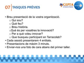 TASQUES PRÈVIES07
• Breu presentació de la vostra organització.
o Qui sou?
o Què feu?
o Breu història.
oQuè és per vosaltres la innovació?
o Per a què voleu innovar?
o Que busqueu participant en Tarracolab?
• Cada sessió presentarem 4 entitats.
• Presentacions de màxim 3 minuts.
• Enviar-nos una foto de cara abans del primer taller.
 