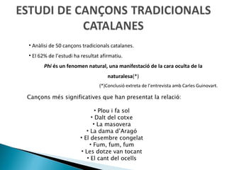 Anàlisi de 50 cançons tradicionals catalanes. El 62% de l’estudi ha resultat afirmatiu. Phi  és un fenomen natural, una manifestació de la cara oculta de la naturalesa (*) (*)Conclusió extreta de l’entrevista amb Carles Guinovart. Cançons més significatives que han presentat la relació: Plou i fa sol Dalt del cotxe La masovera La dama d’Aragó El desembre congelat Fum, fum, fum Les dotze van tocant El cant del ocells 