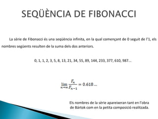 La sèrie de Fibonacci és una seqüència infinita, en la qual començant de 0 seguit de l’1, els nombres següents resulten de la suma dels dos anteriors. 0, 1, 1, 2, 3, 5, 8, 13, 21, 34, 55, 89, 144, 233, 377, 610, 987... Els nombres de la sèrie apareixeran tant en l’obra de Bártok com en la petita composició realitzada. 