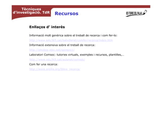 Tècniques
d’investigació. TdR        Recursos

        Enllaços d’ interès

        Informació molt genèrica sobre el treball de recerca i com fer-lo:
        http://www.edu365.cat/batxillerat/comfer/recerca/index.htm
        Informació extensiva sobre el treball de recerca:
        http://phobos.xtec.net/apinero1/
        Laboratori Comsoc: tutories virtuals, exemples i recursos, plantilles,…
        http://www.edu365.cat/aulanet/comsoc/
        Com fer una recerca:
        http://www.ersilia.org/llibre_recerca/
 