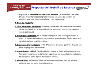 Tècniques
d’investigació. TdR Proposta del Treball de Recerca


          El guió de la Proposta de Treball de Recerca s’elaborarà en tres fases.
          S’ha de presentar acabat el proper mes de juny, i ha de contenir els
          següents apartats, desenvolupats tal i com es demana:

     1. Nom de l'autor/s.

     2. Títol del treball de recerca. Recordeu que el títol ha d’expressar clarament
          l’abast del treball. És aconsellable afegir un subtítol que ajudi a concretar
          més la delimitació.

     3. Delimitació del tema. És el procés detallat que s’ha seguit per escollir el
          tema i la delimitació del tema degudament argumentada. És una explicació
          detallada del que es vol investigar.

     4. Preguntes d’investigació. Hi ha d’haver una pregunta general i després una
          sèrie de preguntes secundàries.

     5. Objectius del treball. Establir els objectius de la recerca i les hipòtesis que
          formulem inicialment. Es concreten a partir de les preguntes d’investigació.
          Es redacten a partir de l’ús de verbs en infinitiu

     6. Limitacions. Reflexionar sobre els possibles problemes amb els que ens
          podem trobar per dur a terme la recerca.
 