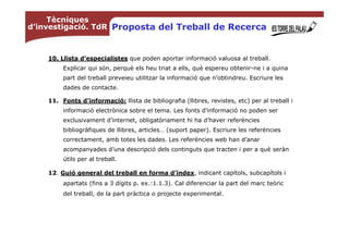 Tècniques
d’investigació. TdR Proposta del Treball de Recerca



    10. Llista d’especialistes que poden aportar informació valuosa al treball.
         Explicar qui són, perquè els heu triat a ells, què espereu obtenir-ne i a quina
         part del treball preveieu utilitzar la informació que n’obtindreu. Escriure les
         dades de contacte.

    11. Fonts d'informació: llista de bibliografia (llibres, revistes, etc) per al treball i
         informació electrònica sobre el tema. Les fonts d’informació no poden ser
         exclusivament d’internet, obligatòriament hi ha d’haver referències
         bibliogràfiques de llibres, articles… (suport paper). Escriure les referències
         correctament, amb totes les dades. Les referències web han d’anar
         acompanyades d’una descripció dels continguts que tracten i per a què seràn
         útils per al treball.

    12. Guió general del treball en forma d’índex, indicant capítols, subcapítols i
         apartats (fins a 3 dígits p. ex.:1.1.3). Cal diferenciar la part del marc teòric
         del treball, de la part pràctica o projecte experimental.
 