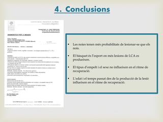4. Conclusions


Les noies tenen més probabilitats de lesionar-se que els
nois.



El bàsquet és l’esport on més lesions de LCA es
produeixen.



El tipus d’empelt i el sexe no influeixen en el ritme de
recuperació.



L’edat i el temps passat des de la producció de la lesió
influeixen en el ritme de recuperació.

 